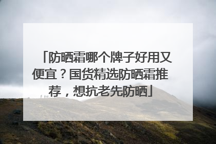 防晒霜哪个牌子好用又便宜？国货精选防晒霜推荐，想抗老先防晒