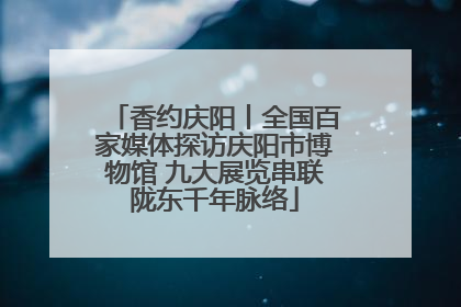 香约庆阳丨全国百家媒体探访庆阳市博物馆 九大展览串联陇东千年脉络