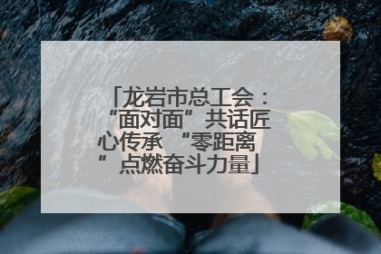 龙岩市总工会：“面对面”共话匠心传承 “零距离”点燃奋斗力量