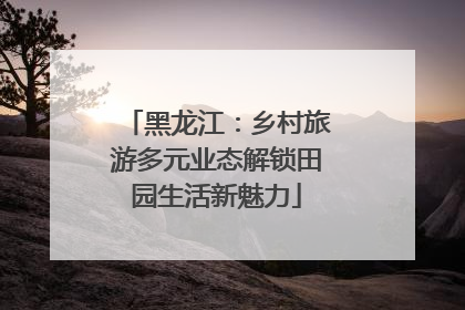黑龙江：乡村旅游多元业态解锁田园生活新魅力