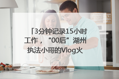 3分钟记录15小时工作，“00后”湖州执法小哥的Vlog火了，还被网友点赞