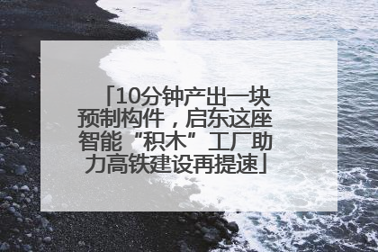 10分钟产出一块预制构件，启东这座智能“积木”工厂助力高铁建设再提速
