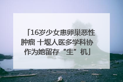16岁少女患卵巢恶性肿瘤 十堰人医多学科协作为她留存“生”机