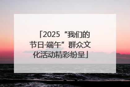 2025“我们的节日·端午”群众文化活动精彩纷呈
