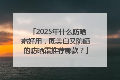 2025年什么防晒霜好用，既美白又防晒的防晒霜推荐哪款？