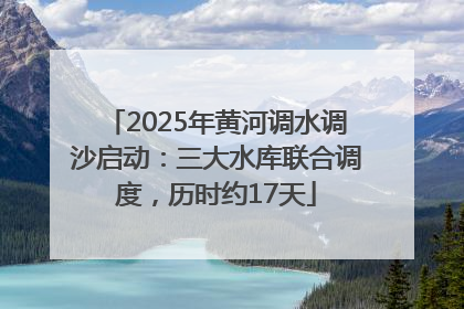 2025年黄河调水调沙启动：三大水库联合调度，历时约17天