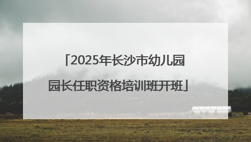 2025年长沙市幼儿园园长任职资格培训班开班