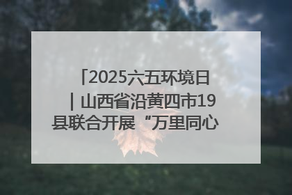 2025六五环境日｜山西省沿黄四市19县联合开展“万里同心，共护黄河”环保志愿者助力一泓清水入黄河公益活动