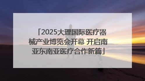 2025大理国际医疗器械产业博览会开幕 开启南亚东南亚医疗合作新篇