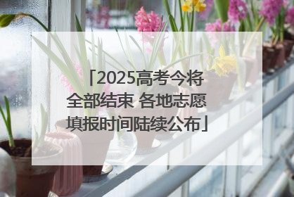 2025高考今将全部结束 各地志愿填报时间陆续公布