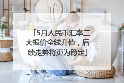 5月人民币汇率三大报价全线升值，后续走势将更为稳定